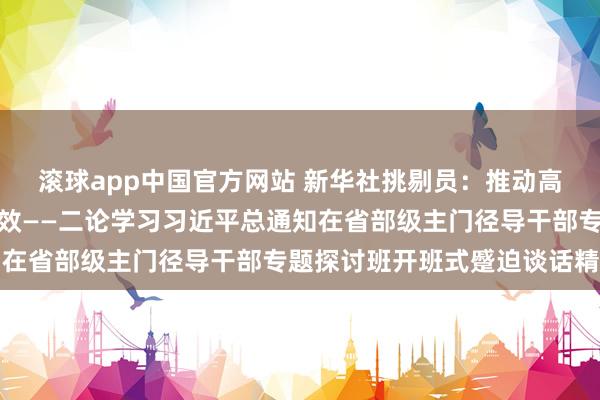 滚球app中国官方网站 新华社挑剔员：推动高质料发展不竭获得新见效——二论学习习近平总通知在省部级主门径导干部专题探讨班开班式蹙迫谈话精神
