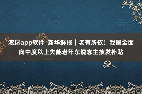 滚球app软件  新华鲜报｜老有所依！我国全面向中度以上失能老年东说念主披发补贴