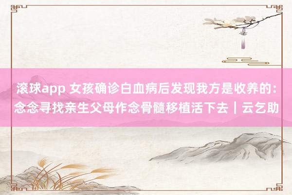 滚球app 女孩确诊白血病后发现我方是收养的：念念寻找亲生父母作念骨髓移植活下去｜云乞助