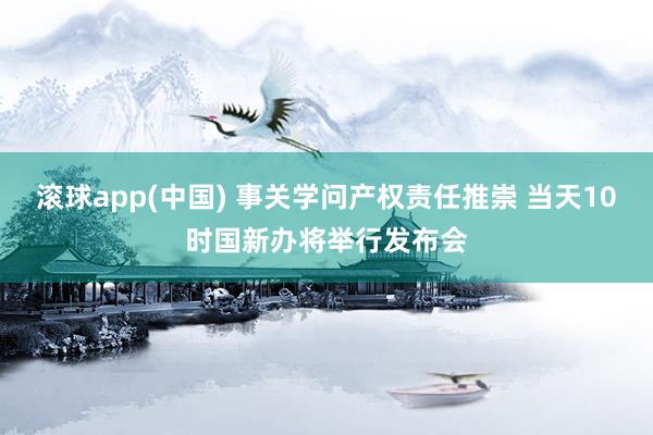 滚球app(中国) 事关学问产权责任推崇 当天10时国新办将举行发布会