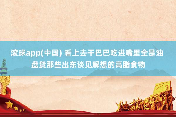 滚球app(中国) 看上去干巴巴吃进嘴里全是油 盘货那些出东谈见解想的高脂食物
