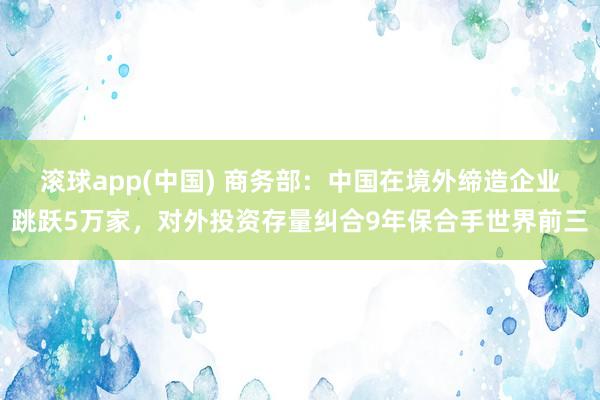 滚球app(中国) 商务部：中国在境外缔造企业跳跃5万家，对外投资存量纠合9年保合手世界前三
