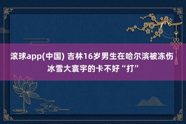 滚球app(中国) 吉林16岁男生在哈尔滨被冻伤 冰雪大寰宇的卡不好“打”