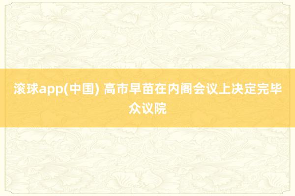 滚球app(中国) 高市早苗在内阁会议上决定完毕众议院