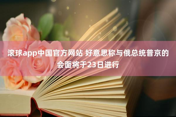 滚球app中国官方网站 好意思称与俄总统普京的会面将于23日进行
