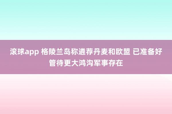 滚球app 格陵兰岛称遴荐丹麦和欧盟 已准备好管待更大鸿沟军事存在