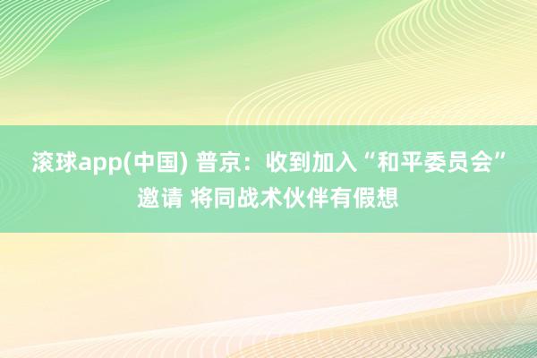 滚球app(中国) 普京：收到加入“和平委员会”邀请 将同战术伙伴有假想