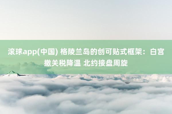 滚球app(中国) 格陵兰岛的创可贴式框架：白宫撤关税降温 北约接盘周旋