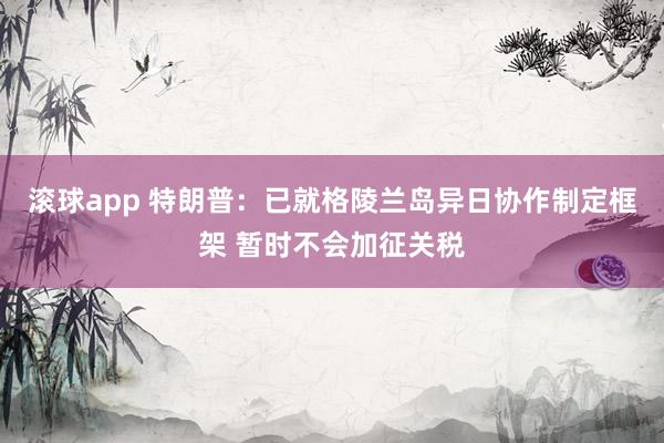 滚球app 特朗普：已就格陵兰岛异日协作制定框架 暂时不会加征关税