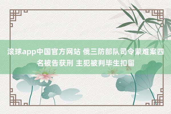 滚球app中国官方网站 俄三防部队司令蒙难案四名被告获刑 主犯被判毕生扣留
