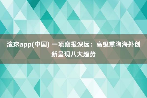 滚球app(中国) 一项禀报深远：高级熏陶海外创新呈现八大趋势
