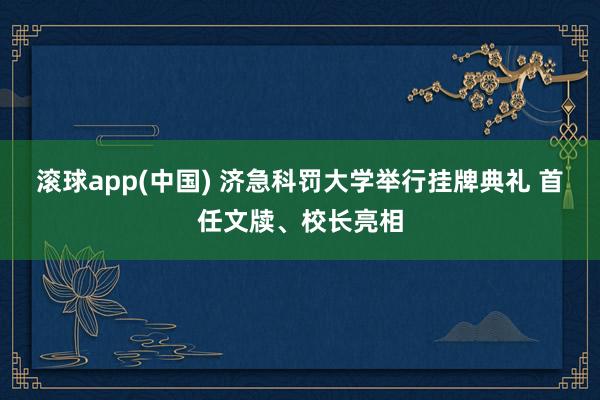 滚球app(中国) 济急科罚大学举行挂牌典礼 首任文牍、校长亮相
