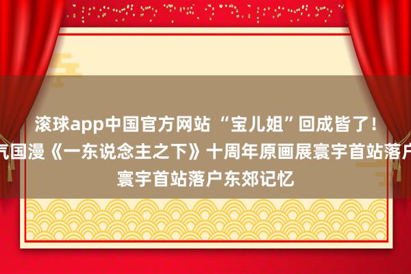 滚球app中国官方网站 “宝儿姐”回成皆了！东说念主气国漫《一东说念主之下》十周年原画展寰宇首站落户东郊记忆