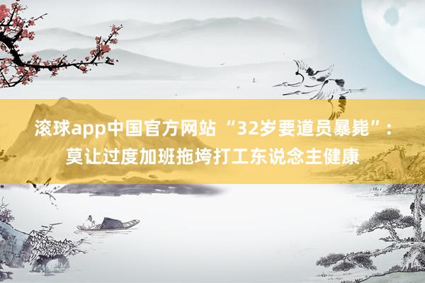 滚球app中国官方网站 “32岁要道员暴毙”：莫让过度加班拖垮打工东说念主健康