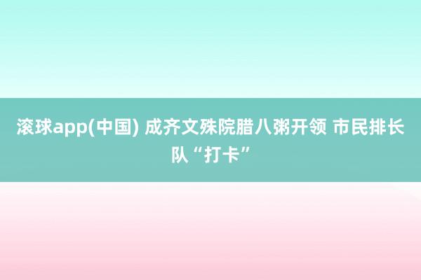 滚球app(中国) 成齐文殊院腊八粥开领 市民排长队“打卡”