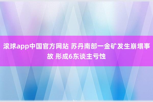 滚球app中国官方网站 苏丹南部一金矿发生崩塌事故 形成6东谈主亏蚀