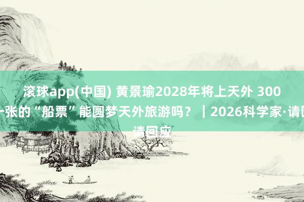 滚球app(中国) 黄景瑜2028年将上天外 300万一张的“船票”能圆梦天外旅游吗？｜2026科学家·请回应