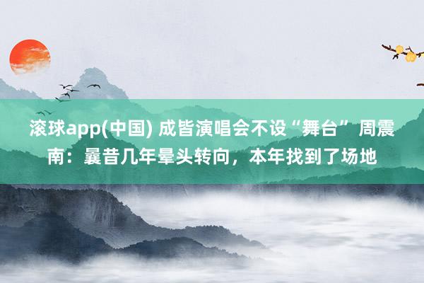 滚球app(中国) 成皆演唱会不设“舞台” 周震南：曩昔几年晕头转向，本年找到了场地