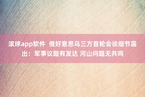 滚球app软件  俄好意思乌三方首轮会谈细节露出：军事议题有发达 河山问题无共鸣