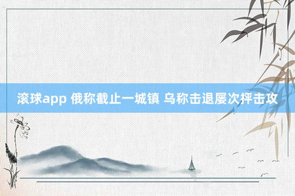 滚球app 俄称截止一城镇 乌称击退屡次抨击攻