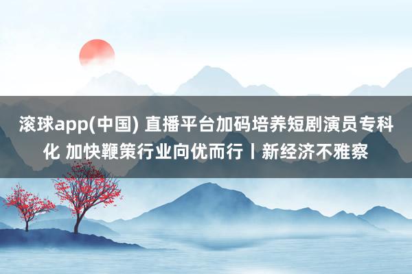 滚球app(中国) 直播平台加码培养短剧演员专科化 加快鞭策行业向优而行丨新经济不雅察