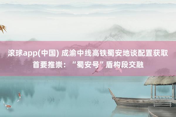 滚球app(中国) 成渝中线高铁蜀安地谈配置获取首要推崇：“蜀安号”盾构段交融