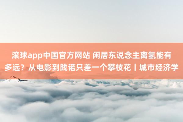滚球app中国官方网站 闲居东说念主离氢能有多远？从电影到践诺只差一个攀枝花丨城市经济学