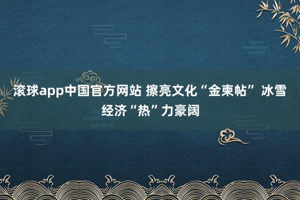 滚球app中国官方网站 擦亮文化“金柬帖” 冰雪经济“热”力豪阔