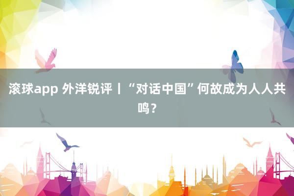 滚球app 外洋锐评丨“对话中国”何故成为人人共鸣？