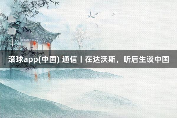 滚球app(中国) 通信丨在达沃斯，听后生谈中国