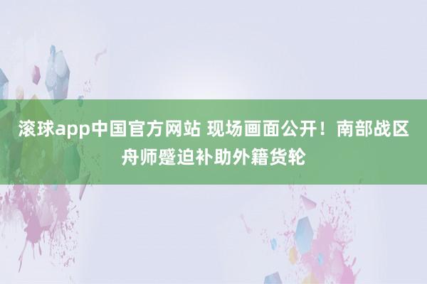 滚球app中国官方网站 现场画面公开！南部战区舟师蹙迫补助外籍货轮