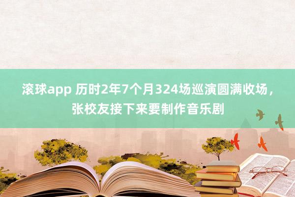 滚球app 历时2年7个月324场巡演圆满收场，张校友接下来要制作音乐剧