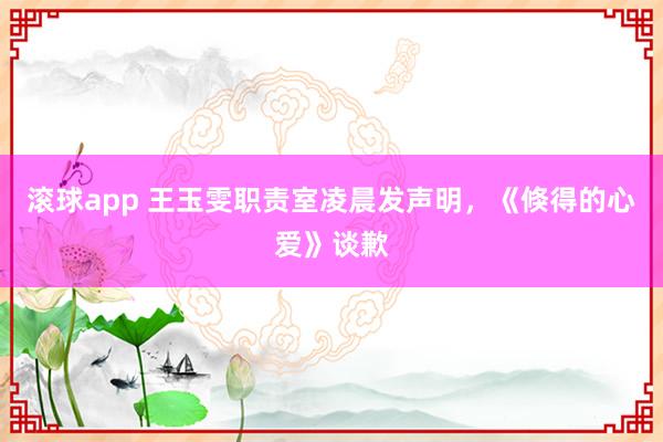 滚球app 王玉雯职责室凌晨发声明，《倏得的心爱》谈歉