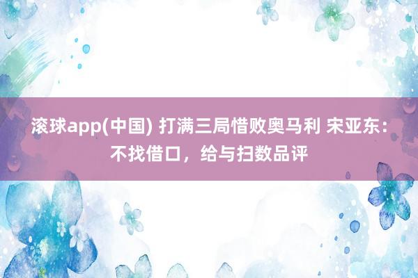 滚球app(中国) 打满三局惜败奥马利 宋亚东：不找借口，给与扫数品评
