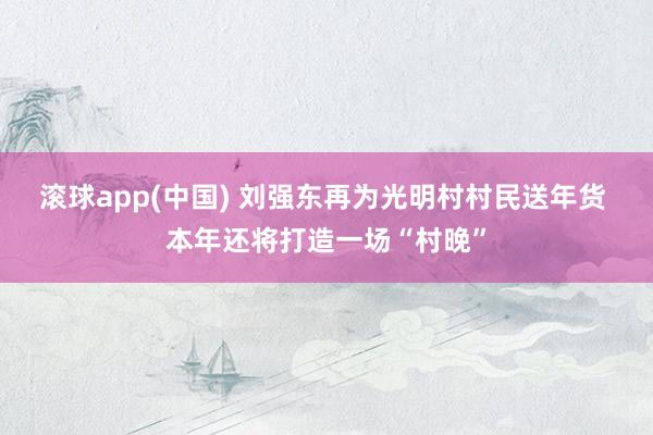 滚球app(中国) 刘强东再为光明村村民送年货 本年还将打造一场“村晚”