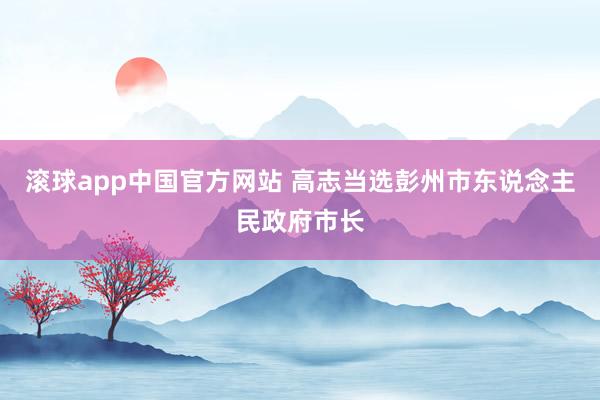 滚球app中国官方网站 高志当选彭州市东说念主民政府市长