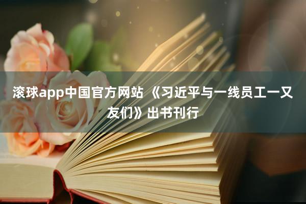 滚球app中国官方网站 《习近平与一线员工一又友们》出书刊行