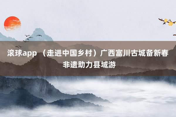 滚球app （走进中国乡村）广西富川古城备新春 非遗助力县域游