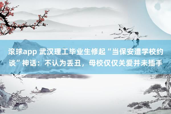 滚球app 武汉理工毕业生修起“当保安遭学校约谈”神话：不认为丢丑，母校仅仅关爱并未插手