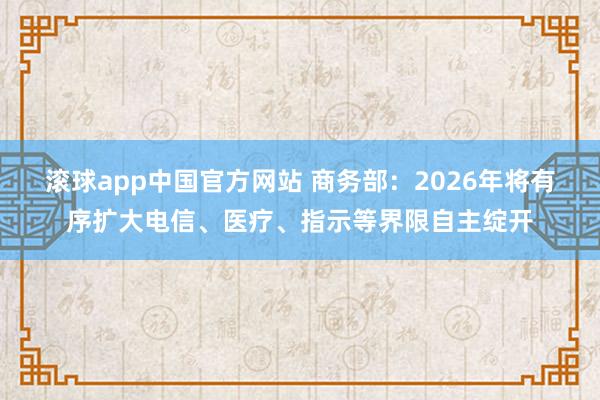 滚球app中国官方网站 商务部：2026年将有序扩大电信、医疗、指示等界限自主绽开