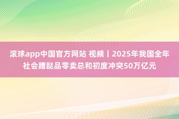 滚球app中国官方网站 视频丨2025年我国全年社会蹧跶品零卖总和初度冲突50万亿元