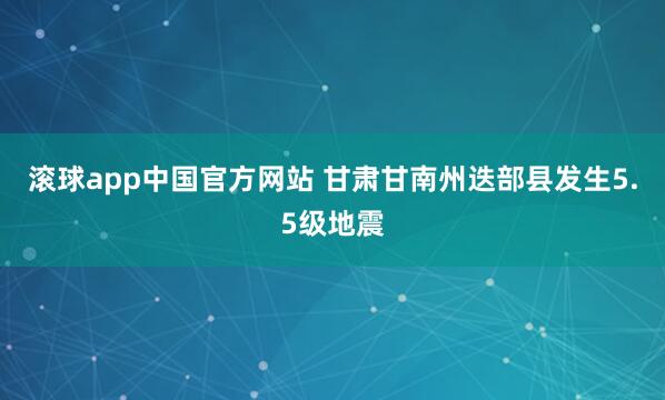 滚球app中国官方网站 甘肃甘南州迭部县发生5.5级地震