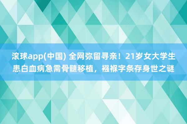滚球app(中国) 全网弥留寻亲！21岁女大学生患白血病急需骨髓移植，襁褓字条存身世之谜