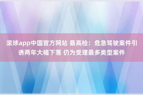 滚球app中国官方网站 最高检：危急驾驶案件引诱两年大幅下落 仍为受理最多类型案件