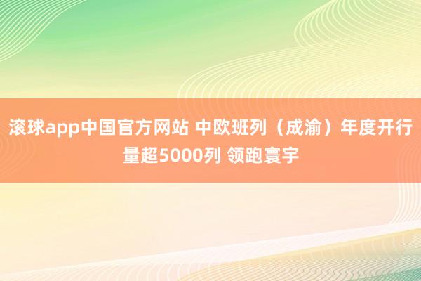 滚球app中国官方网站 中欧班列（成渝）年度开行量超5000列 领跑寰宇