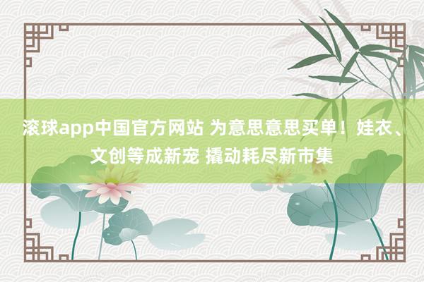 滚球app中国官方网站 为意思意思买单！娃衣、文创等成新宠 撬动耗尽新市集