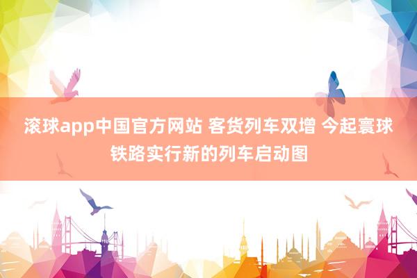 滚球app中国官方网站 客货列车双增 今起寰球铁路实行新的列车启动图