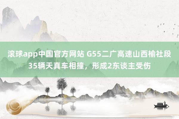 滚球app中国官方网站 G55二广高速山西榆社段35辆天真车相撞，形成2东谈主受伤
