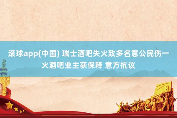 滚球app(中国) 瑞士酒吧失火致多名意公民伤一火酒吧业主获保释 意方抗议