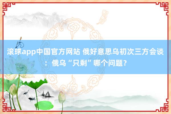 滚球app中国官方网站 俄好意思乌初次三方会谈：俄乌“只剩”哪个问题？